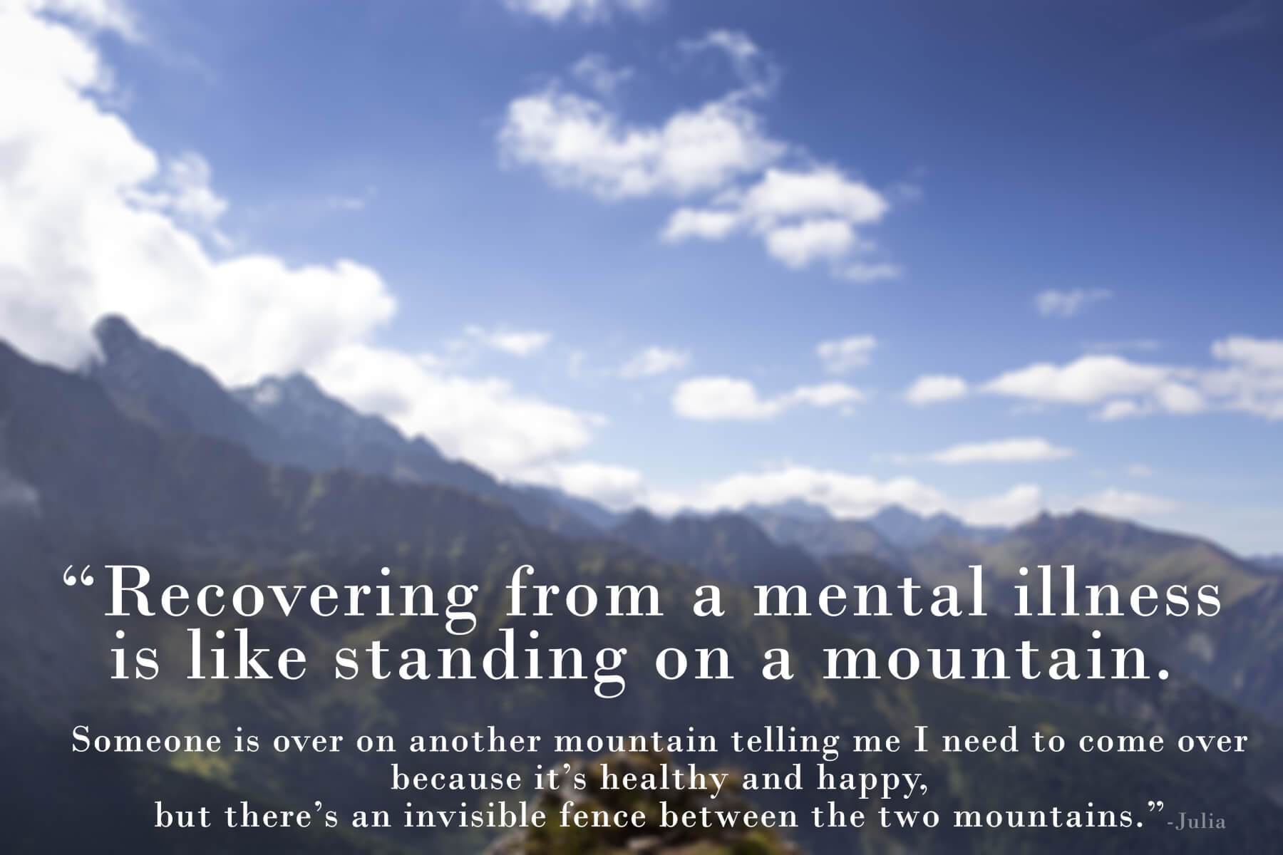 Quote from Julia "recovering from a mental illness is like standing on a mountain. Someone is over on another mountain telling me I need to come over because it's healthy and happy, but there's an invisible fence between the two mountains."